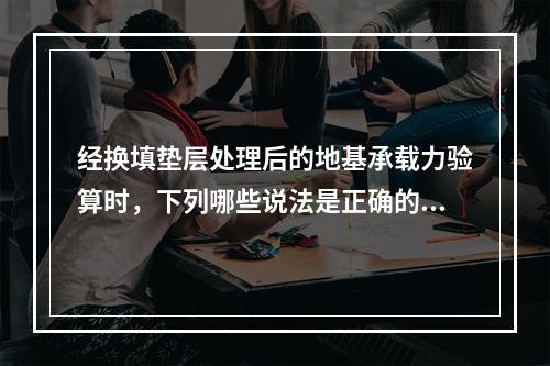 经换填垫层处理后的地基承载力验算时，下列哪些说法是正确的？