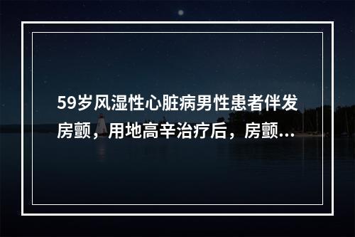 59岁风湿性心脏病男性患者伴发房颤，用地高辛治疗后，房颤变成