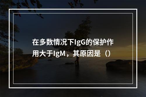 在多数情况下IgG的保护作用大于IgM，其原因是（）