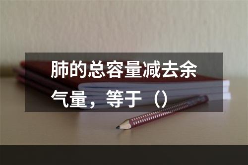 肺的总容量减去余气量，等于（）