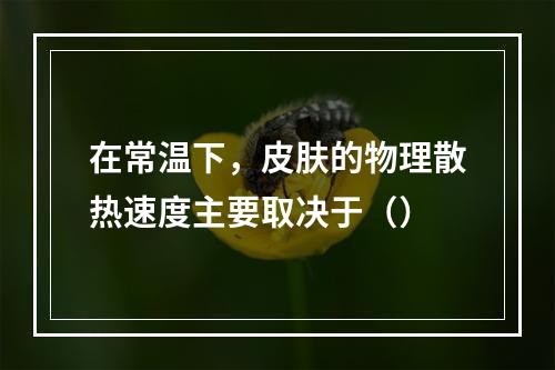 在常温下，皮肤的物理散热速度主要取决于（）