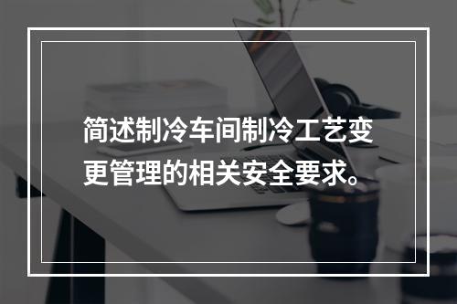 简述制冷车间制冷工艺变更管理的相关安全要求。