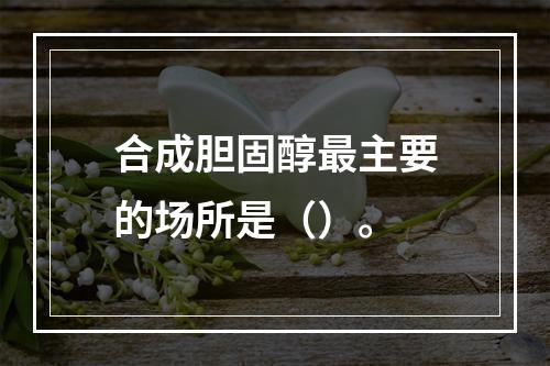 合成胆固醇最主要的场所是（）。