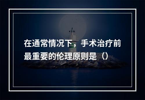 在通常情况下，手术治疗前最重要的伦理原则是（）