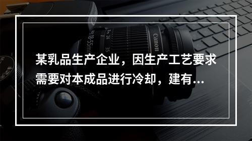 某乳品生产企业，因生产工艺要求需要对本成品进行冷却，建有以液