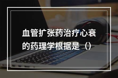 血管扩张药治疗心衰的药理学根据是（）