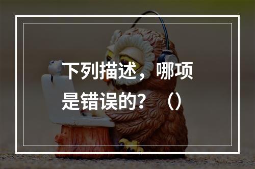 下列描述，哪项是错误的？（）