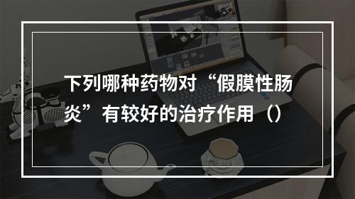 下列哪种药物对“假膜性肠炎”有较好的治疗作用（）