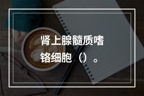 肾上腺髓质嗜铬细胞（）。