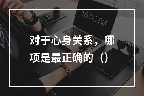 对于心身关系，哪项是最正确的（）