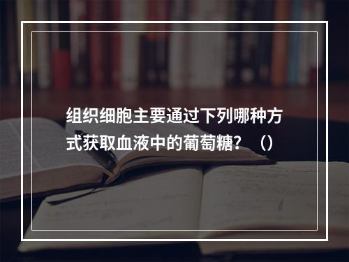 组织细胞主要通过下列哪种方式获取血液中的葡萄糖？（）