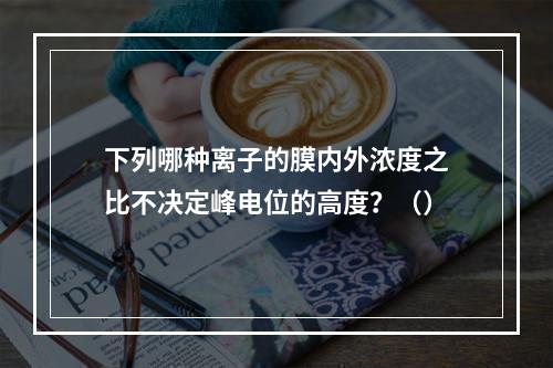 下列哪种离子的膜内外浓度之比不决定峰电位的高度？（）