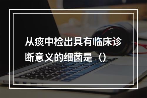 从痰中检出具有临床诊断意义的细菌是（）