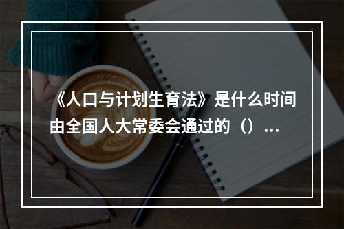 《人口与计划生育法》是什么时间由全国人大常委会通过的（）。