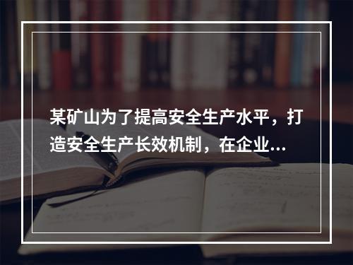 某矿山为了提高安全生产水平，打造安全生产长效机制，在企业一把