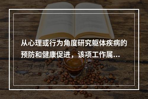 从心理或行为角度研究躯体疾病的预防和健康促进，该项工作属于下