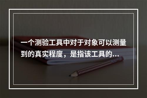 一个测验工具中对于对象可以测量到的真实程度，是指该工具的（）