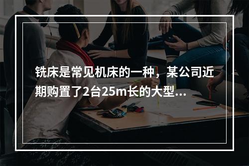 铣床是常见机床的一种，某公司近期购置了2台25m长的大型龙门