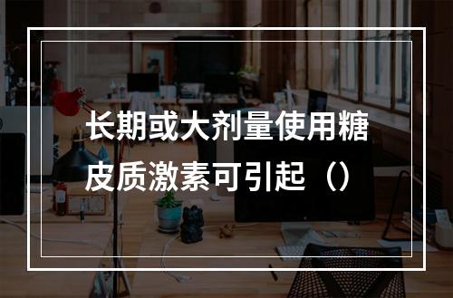 长期或大剂量使用糖皮质激素可引起（）