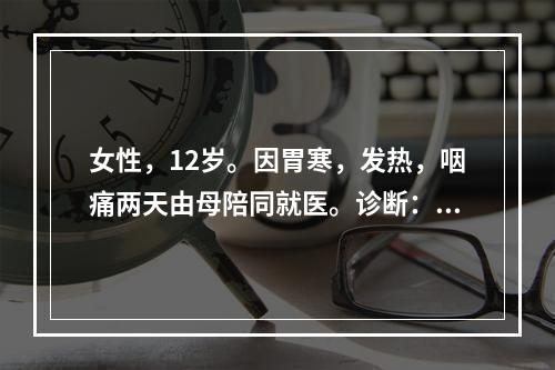 女性，12岁。因胃寒，发热，咽痛两天由母陪同就医。诊断：急性