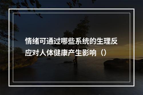 情绪可通过哪些系统的生理反应对人体健康产生影响（）