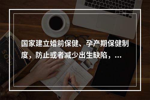 国家建立婚前保健、孕产期保健制度，防止或者减少出生缺陷，提高