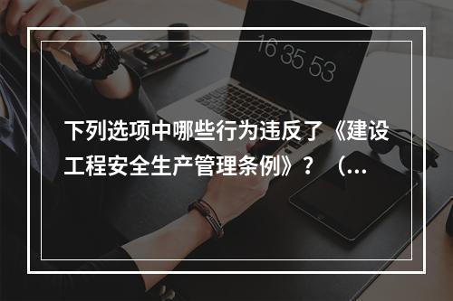 下列选项中哪些行为违反了《建设工程安全生产管理条例》？（　　