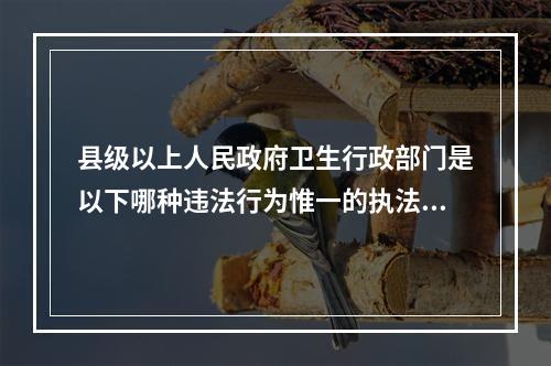 县级以上人民政府卫生行政部门是以下哪种违法行为惟一的执法主体