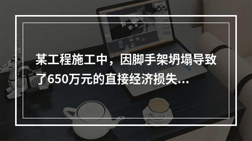 某工程施工中，因脚手架坍塌导致了650万元的直接经济损失。对