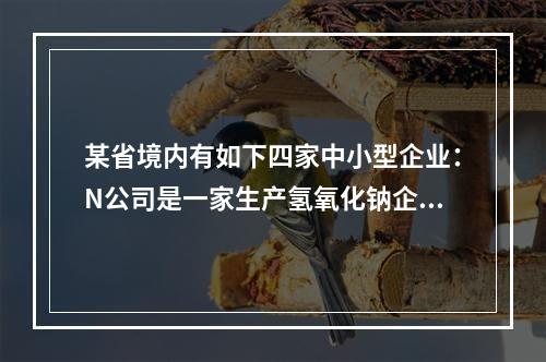 某省境内有如下四家中小型企业：N公司是一家生产氢氧化钠企业