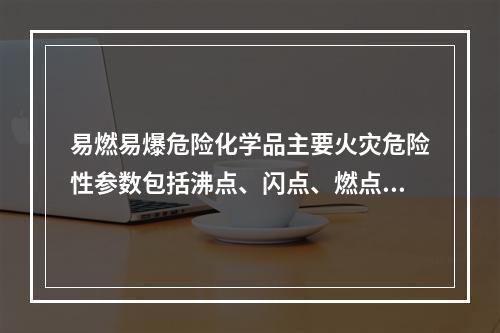 易燃易爆危险化学品主要火灾危险性参数包括沸点、闪点、燃点和自