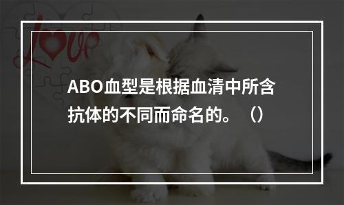 ABO血型是根据血清中所含抗体的不同而命名的。（）