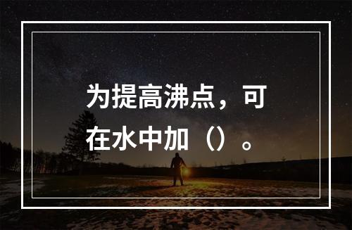 为提高沸点，可在水中加（）。