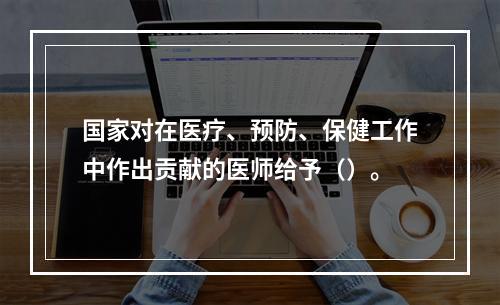 国家对在医疗、预防、保健工作中作出贡献的医师给予（）。