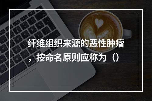 纤维组织来源的恶性肿瘤，按命名原则应称为（）