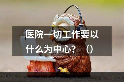 医院一切工作要以什么为中心？（）