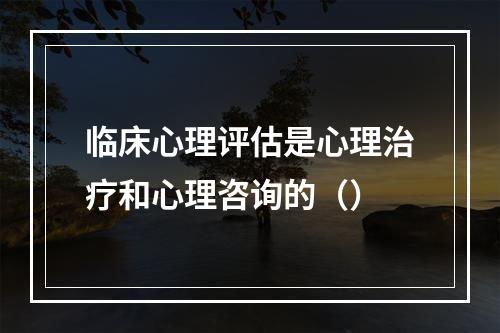 临床心理评估是心理治疗和心理咨询的（）