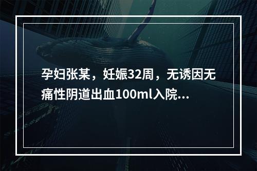 孕妇张某，妊娠32周，无诱因无痛性阴道出血100ml入院，查