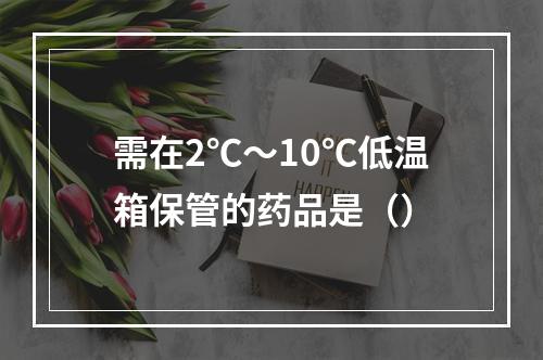 需在2℃～10℃低温箱保管的药品是（）