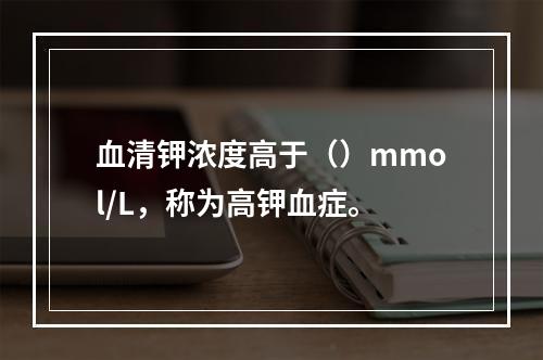 血清钾浓度高于（）mmol/L，称为高钾血症。