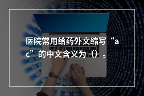 医院常用给药外文缩写“ac”的中文含义为（）。