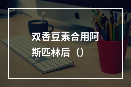 双香豆素合用阿斯匹林后（）