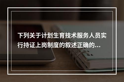 下列关于计划生育技术服务人员实行持证上岗制度的叙述正确的是（