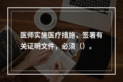 医师实施医疗措施，签署有关证明文件，必须（）。