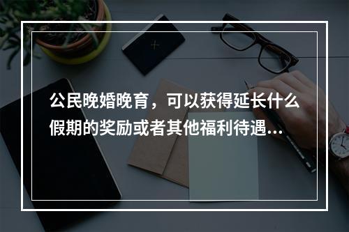 公民晚婚晚育，可以获得延长什么假期的奖励或者其他福利待遇（）