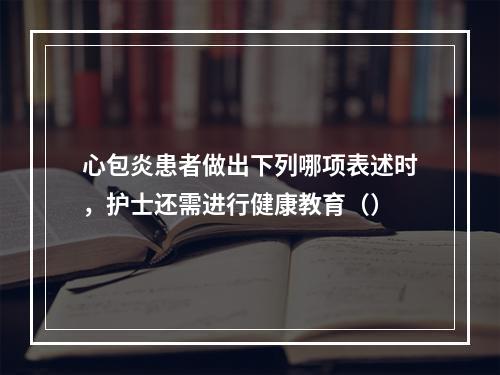 心包炎患者做出下列哪项表述时，护士还需进行健康教育（）