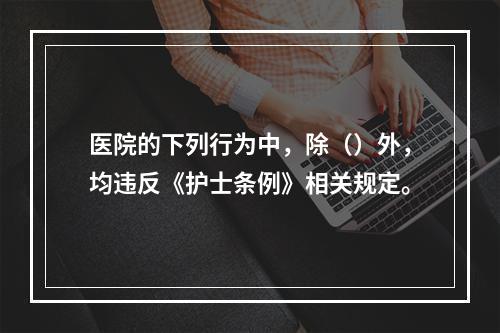 医院的下列行为中，除（）外，均违反《护士条例》相关规定。