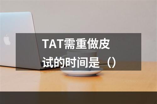 TAT需重做皮试的时间是（）