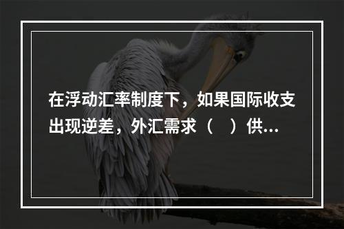 在浮动汇率制度下，如果国际收支出现逆差，外汇需求（　）供给，