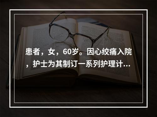 患者，女，60岁。因心绞痛入院，护士为其制订一系列护理计划，